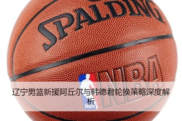 辽宁男篮新援阿丘尔与韩德君轮换策略深度解析